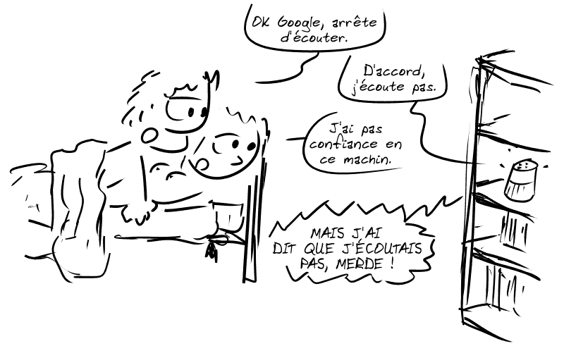 Un homme et une femme sont au pieu, s'apprêtant à avoir des relations sexuelles. L'homme dit à l'enceinte posée sur une étagère : « OK Google, arrête d'écouter. » L'enceinte répond : « D'accord, j'écoute pas. » La femme répond : « J'ai pas confiance en ce machin. » L'enceinte s'énerve : « MAIS J'AI DIT QUE J'ÉCOUTAIS PAS, MERDE ! »