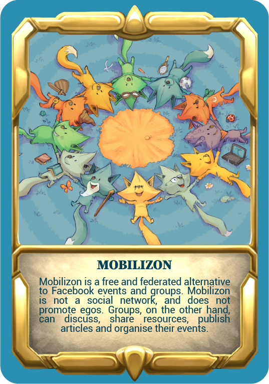 Card "Mobilizon" Mobilizon is a free and federated alternative to Facebook events and groups. Mobilizon is not a social network, and does not promote egos. Groups, on the other hand, can discuss, share resources, publish articles and organise their events.