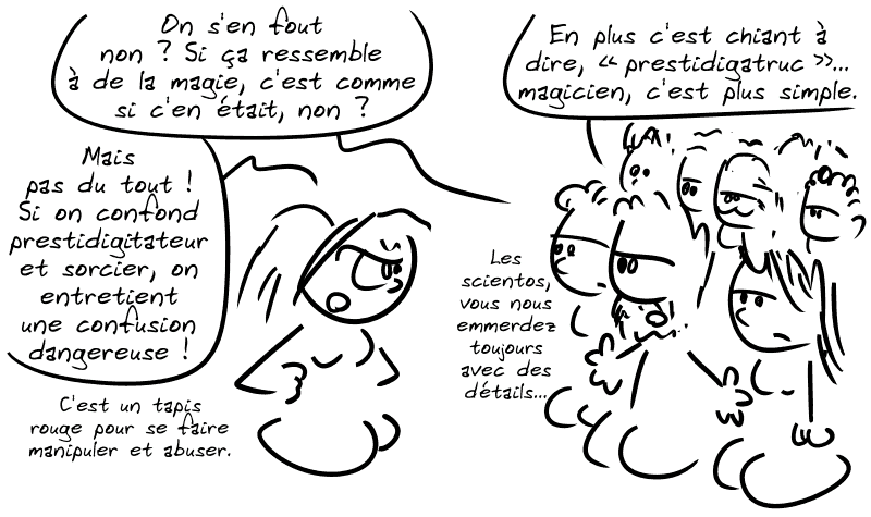 Un type dans la foule : « On s'en fout non ? Si ça ressemble à de la magie, c'est comme si c'en était, non ? » Cassandre est furieuse : « Mais pas du tout !  Si on confond prestidigitateur et sorcier, on entretient une confusion dangereuse ! C'est un tapis rouge pour se faire manipuler et abuser ! » Le type : « En plus c'est chiant à dire, “prestidigatruc”…  magicien, c'est plus simple. Les scientos, vous nous emmerdez toujours avec des détails… »