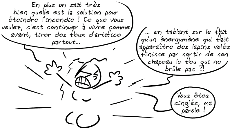 Cassandre, de plus en plus agacée : « En plus on sait très bien quelle est la solution pour éteindre l'incendie ! Ce que vous voulez, c'est continuer à vivre comme avant, tirer des feux d'artifice partout, en tablant sur le fait qu'un énergumène qui fait apparaître des lapins volés finisse par sortir de son chapeau le feu qui ne brûle pas ?! Vous êtes cinglés, ma parole ! »