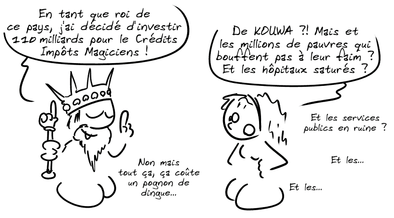 Un roi dit : « En tant que roi de ce pays, j'ai décidé d'investir 110 milliards pour le Crédit Impôts Magiciens ! » Cassandre : « De KOUWA ?! Mais et les millions de pauvres qui bouffent par à leur faim ?! Et les hôpitaux saturés ? Et les services publics en ruine ? Et les… Et les… » Le roi : « Non mais tout ça, ça coûte un pognon de dingue… »