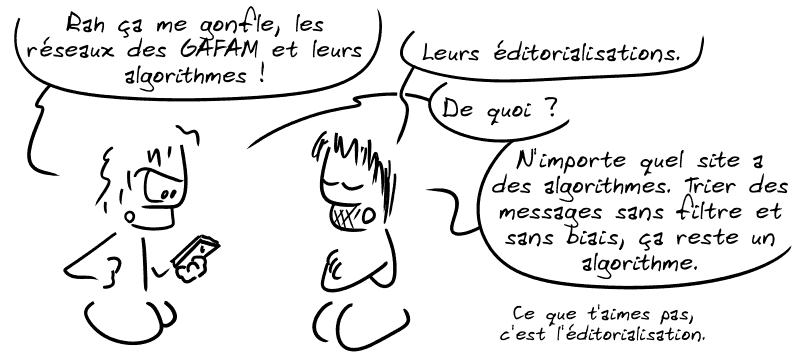 Un type lambda dit : « Rah ça me gonfle les réseaux des GAFAM et leurs algorithmes ! » Gee : « Leurs éditorialisations. » L'autre : « De quoi ? » Gee : « N'importe quel site a des algorithmes. Trier des messages sans filtre et sans biais, ça reste un algorithme. Ce que t'aimes pas, c'est l'éditorialisation. »