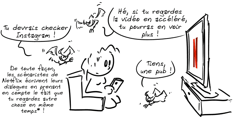 Une femme regarde Netflix tout en scrollant sur son téléphone. Des petits diablotins autour lui disent : « Hé, si tu regardes la vidéo en accéléré, tu pourras en voir plus ! Tu devrais checker Instagram ! De toute façon, les scénaristes de Netflix écrivent leurs dialogues en prenant en compte le fait que tu regardes autre chose en même temps* ! Tiens, une pub ! »