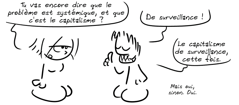 La Geekette, blasée : « Tu vas encore nous dire que le problème est systémique, et que c'est le capitalisme ? » Gee complète : « De surveillance ! Le capitalisme de surveillance, cette fois. Mais oui, sinon. Oui. »