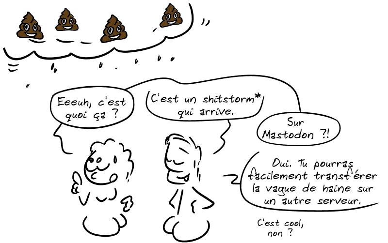 Un personnage regarde des nuages pleins d'émojis caca qui arrivent au-dessus de sa tête : « Euuuh, c'est quoi ça ? » Un autre répond : « C'est un shitstorm* qui arrive. » Le premier : « Sur Mastodon ?! » L'autre : « Oui. Tu pourras facilement transférer la vague de haine sur un autre serveur. C'est cool, non ? »