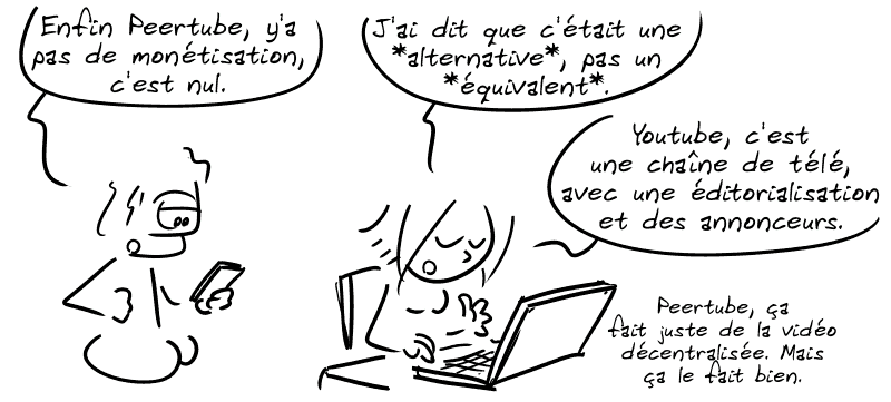 Le mec lambda, pas content, regarde son téléphone : « Enfin Peertube, y'a pas de monétisation, c'est nul. » La Geekette : « J'ai dit que c'était une *alternative*, pas un *équivalent*. Youtube, c'est une chaîne de télé, avec une éditorialisation et des annonceurs, Peertube ça fait juste de la vidéo décentralisée. Mais ça le fait bien. »