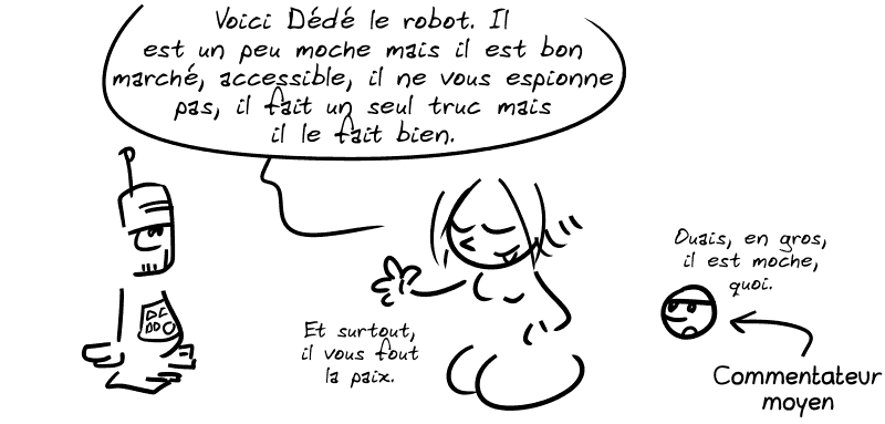 La Geekette dit : « Voici Dédé le robot. Il est un peu moche mais il est bon marché, accessible, il ne vous espionne pas, il fait un seul truc mais il le fait bien. Et surtout, il vous fout la paix. » Smiley : « Ouais, en gros, il est moche, quoi. » Une flèche indique que le smiley est un commentateur moyen.