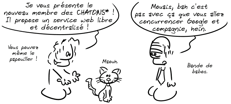 Un type tout content montre un chat en disant : « Je vous présente le nouveau membre des CHATONS* ! Il propose du service web libre et décentralisé ! Vous pouvez même le papouiller ! » Un type en costard regarde d'un air hautain et dit : « Mouais, bah c'est pas avec ça que vous allez concurrencer Google et cie, hein. Bande de babos. »