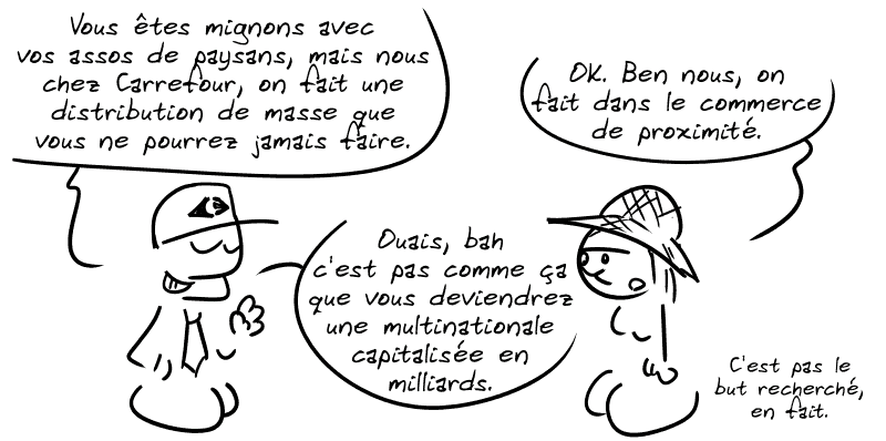 Un type de chez Carrefour dit : « Vous êtes mignons avec vos assos de paysans, mais nous chez Carrefour, on fait une distribution de masse que vous ne pourrez jamais faire. » Une paysanne dit : « OK. Ben nous, on fait dans le commerce de proximité. » L'autre : « Ouais, bah c'est pas comme ça que vous devriendrez une multinationale capitalisée en milliards. » Le paysan : « C'est pas le but recherché, en fait. »