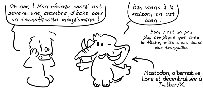 Le mec lambda : « Oh non ! Mon réseau social est devenu une chambre d'écho pour un techofasciste mégalomane ! » Un mastodon lui répond : « Bah viens à la maison, on est bien. Bon c'est un peu plus compliqué que chez le facho, mais c'est aussi plus tranquille. » Mastodon, alternative libre et décentralisée à Twitter/X.