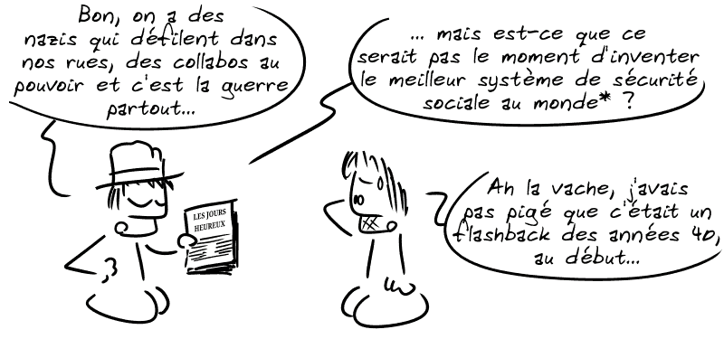 Un type montre un document appelé « Les Jours heureux » en disant : « Bon, on a des nazis qui défilent dans nos rues, des collabos au pouvoir et c'est la guerre partout… mais est-ce que ce serait pas le moment d'inventer le meilleur système de sécurité sociale au monde* ? » Gee, surpris : « Ah la vache, j'avais pas pigé que c'était un flashback des années 40, au début… »