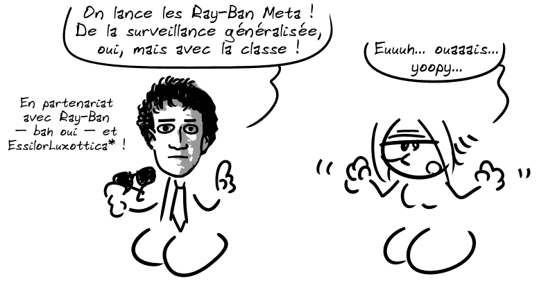 Zuckerberg dit : « On lance les Ray-Ban Meta ! De la surveillance généralisée, oui, mais avec la classe ! En partenariat avec Ray-Ban – bah oui – et EssilorLuxottica* ! » La Geekette, faussement enthousiaste : « Euuh… ouaaais… yoopy… »