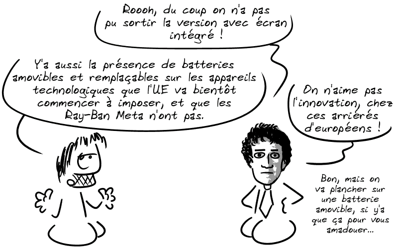 Zuckerberg dit : « Rooh, du coup on n'a pas pu sortir la version avec écran intégré ! On n'aime pas l'innovation, chez ces arriérés d'européens ! » Gee précise : « Y'a aussi la présence de batteries amovibles et remplaçables sur les appareils technologiques que l'UE va bientôt commencer à imposer, et que les Ray-Ban Meta n'ont pas. » Zuckerberg : « Boarf, on va plancher sur une batterie amovible, si y'a que ça pour vous amadouer… »